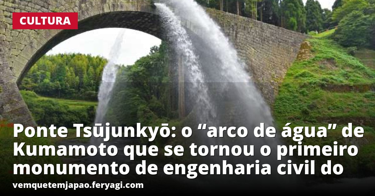 Ponte Tsūjunkyō: o “arco de água” de Kumamoto que se tornou o primeiro monumento de engenharia civil do Japão a receber o título de Tesouro Nacional
